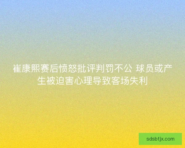崔康熙赛后愤怒批评判罚不公 球员或产生被迫害心理导致客场失利 崔康熙赛后愤怒批评判罚不公 球员或产生被迫害心理导致客场失利