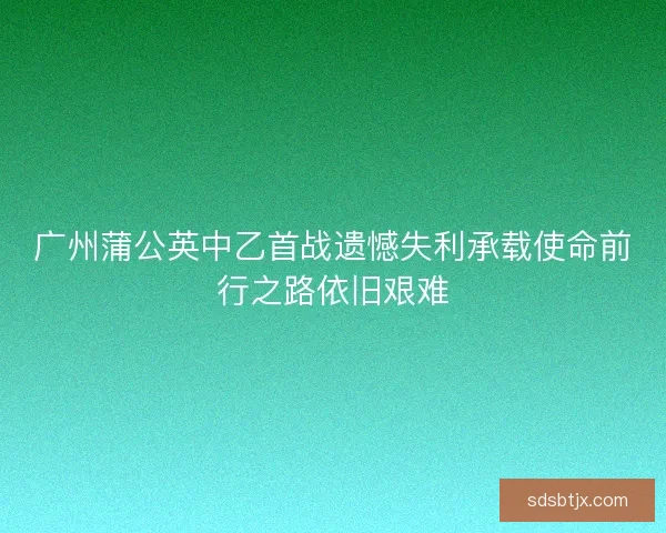广州蒲公英中乙首战遗憾失利承载使命前行之路依旧艰难 广州蒲公英中乙首战遗憾失利承载使命前行之路依旧艰难