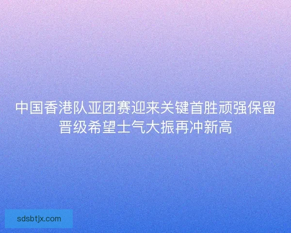 中国香港队亚团赛迎来关键首胜顽强保留晋级希望士气大振再冲新高