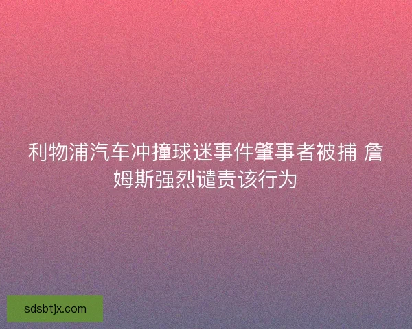 利物浦汽车冲撞球迷事件肇事者被捕 詹姆斯强烈谴责该行为 利物浦汽车冲撞球迷事件肇事者被捕 詹姆斯强烈谴责该行为