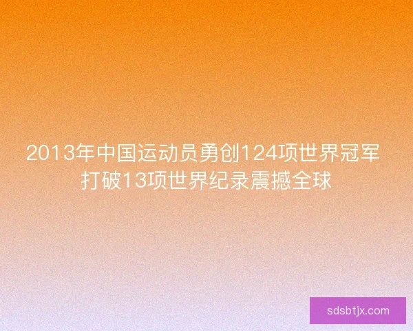 2013年中国运动员勇创124项世界冠军 打破13项世界纪录震撼全球 2013年中国运动员勇创124项世界冠军 打破13项世界纪录震撼全球