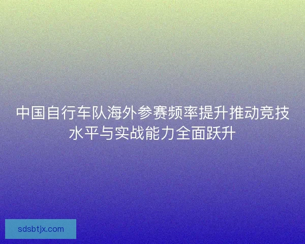 中国自行车队海外参赛频率提升推动竞技水平与实战能力全面跃升 中国自行车队海外参赛频率提升推动竞技水平与实战能力全面跃升
